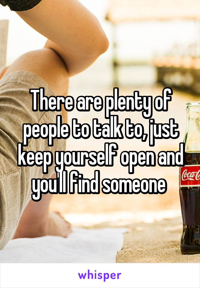 There are plenty of people to talk to, just keep yourself open and you'll find someone 