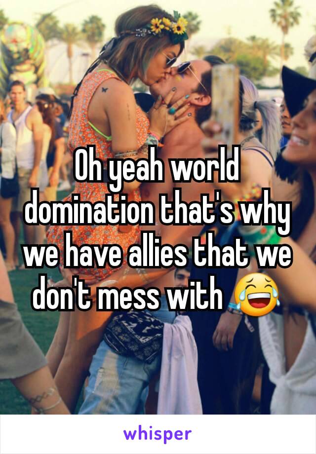 Oh yeah world domination that's why we have allies that we don't mess with 😂