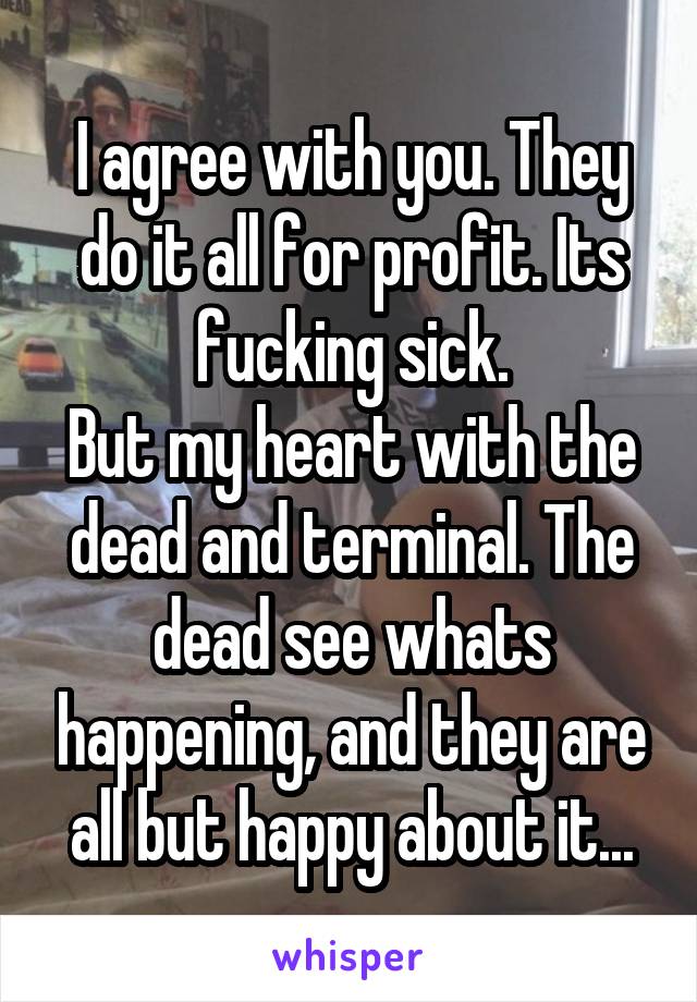 I agree with you. They do it all for profit. Its fucking sick.
But my heart with the dead and terminal. The dead see whats happening, and they are all but happy about it...