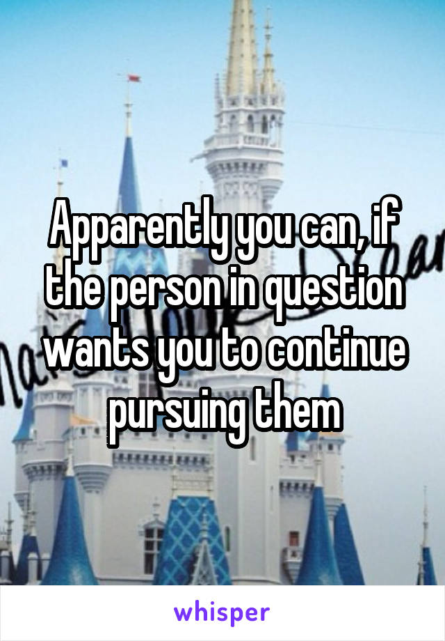 Apparently you can, if the person in question wants you to continue pursuing them