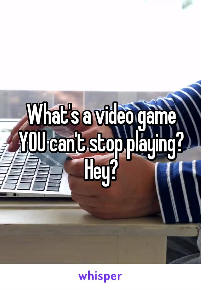 What's a video game YOU can't stop playing? Hey?
