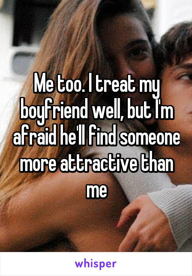 Me too. I treat my boyfriend well, but I'm afraid he'll find someone more attractive than me