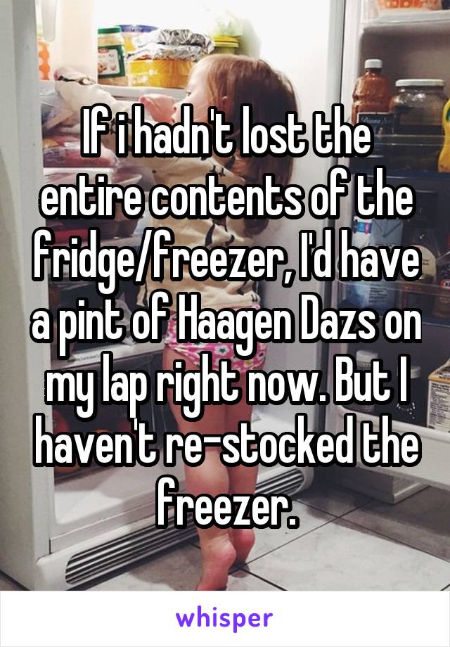 If i hadn't lost the entire contents of the fridge/freezer, I'd have a pint of Haagen Dazs on my lap right now. But I haven't re-stocked the freezer.