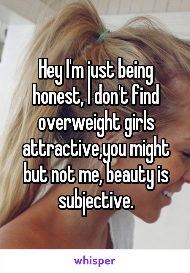Hey I'm just being honest, I don't find overweight girls attractive,you might but not me, beauty is subjective.