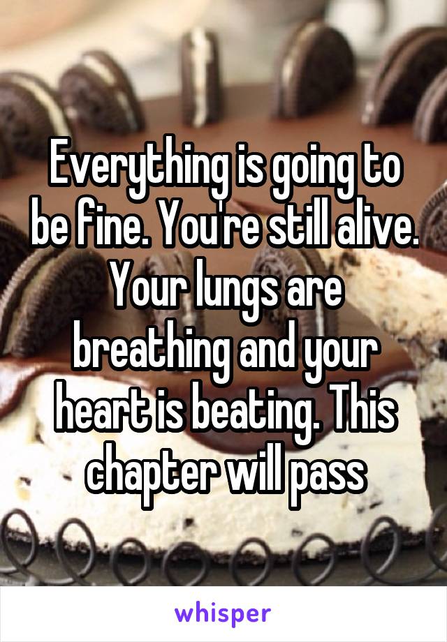 Everything is going to be fine. You're still alive. Your lungs are breathing and your heart is beating. This chapter will pass