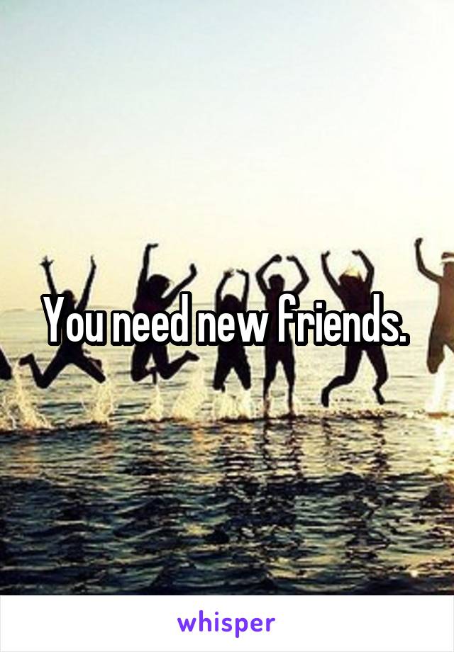 You need new friends. 