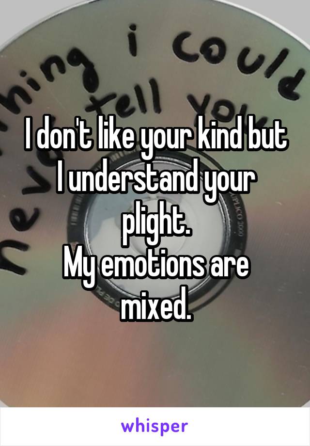 I don't like your kind but I understand your plight.
My emotions are mixed.