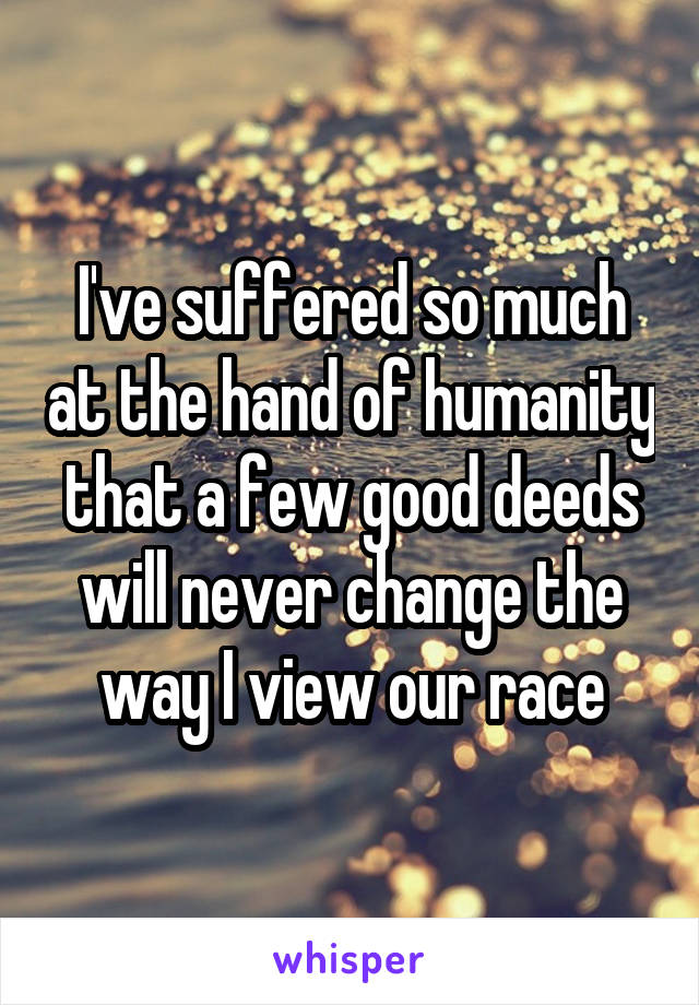 I've suffered so much at the hand of humanity that a few good deeds will never change the way I view our race