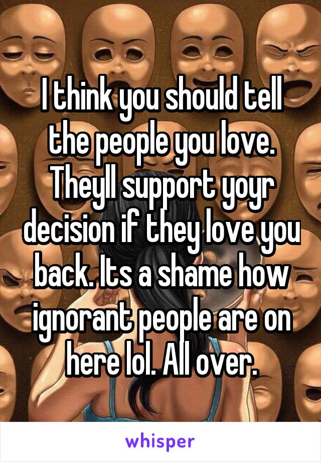I think you should tell the people you love. Theyll support yoyr decision if they love you back. Its a shame how ignorant people are on here lol. All over.