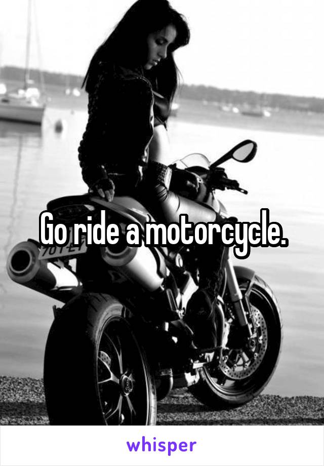 Go ride a motorcycle.
