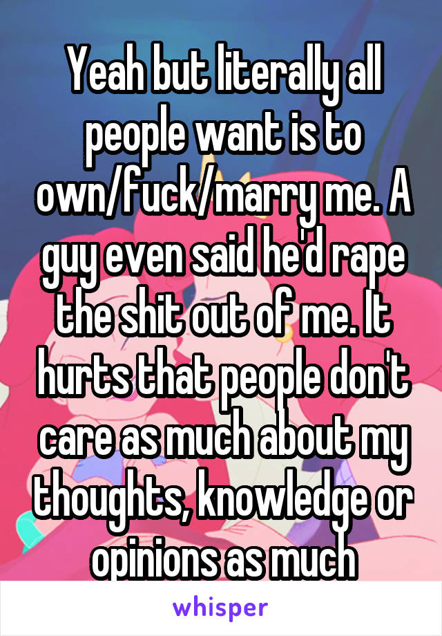 Yeah but literally all people want is to own/fuck/marry me. A guy even said he'd rape the shit out of me. It hurts that people don't care as much about my thoughts, knowledge or opinions as much