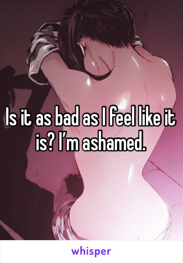 Is it as bad as I feel like it is? I’m ashamed. 