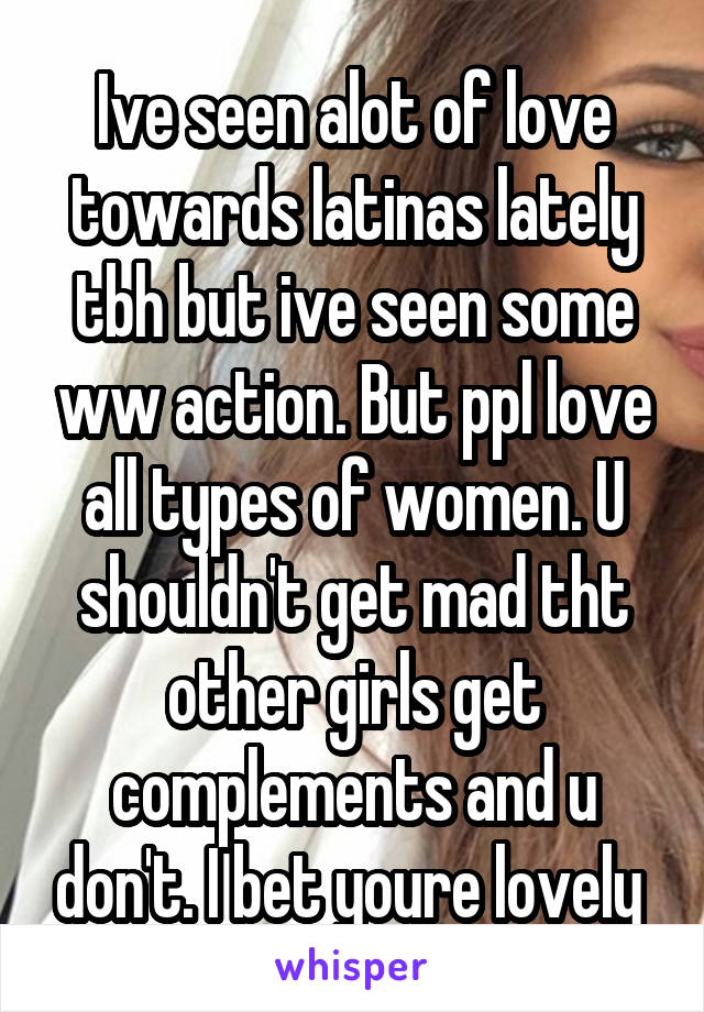 Ive seen alot of love towards latinas lately tbh but ive seen some ww action. But ppl love all types of women. U shouldn't get mad tht other girls get complements and u don't. I bet youre lovely 