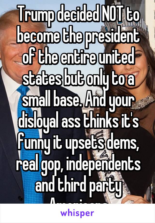 Trump decided NOT to become the president of the entire united states but only to a small base. And your disloyal ass thinks it's funny it upsets dems, real gop, independents and third party Americans