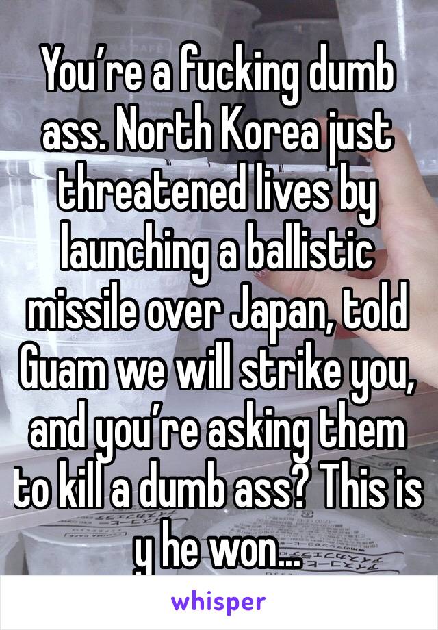 You’re a fucking dumb ass. North Korea just threatened lives by launching a ballistic missile over Japan, told Guam we will strike you, and you’re asking them to kill a dumb ass? This is y he won...