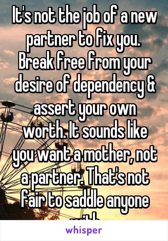 It's not the job of a new partner to fix you.  Break free from your desire of dependency & assert your own worth. It sounds like you want a mother, not a partner. That's not fair to saddle anyone with