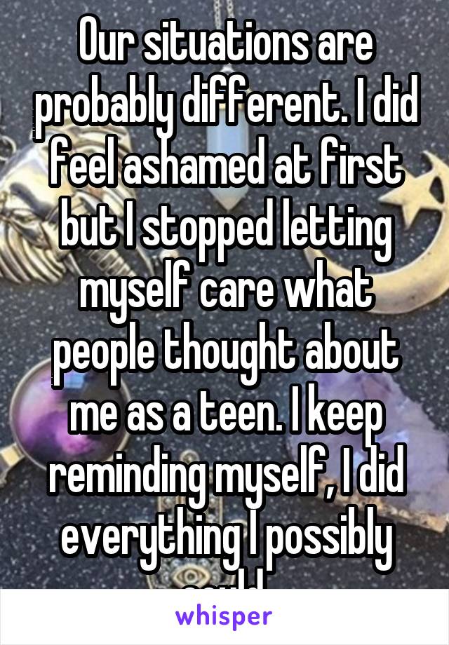 Our situations are probably different. I did feel ashamed at first but I stopped letting myself care what people thought about me as a teen. I keep reminding myself, I did everything I possibly could.