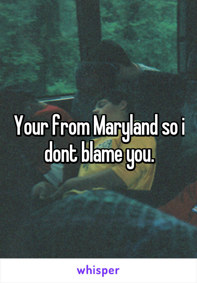 Your from Maryland so i dont blame you.