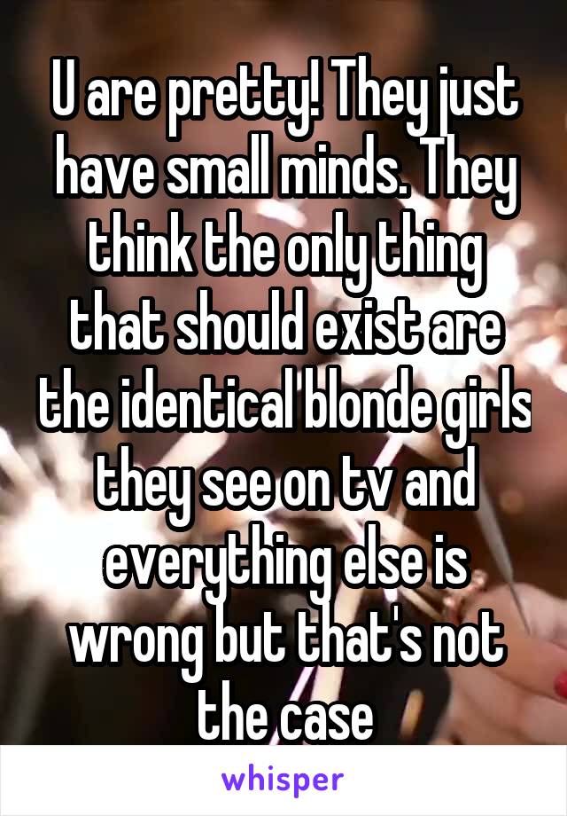 U are pretty! They just have small minds. They think the only thing that should exist are the identical blonde girls they see on tv and everything else is wrong but that's not the case