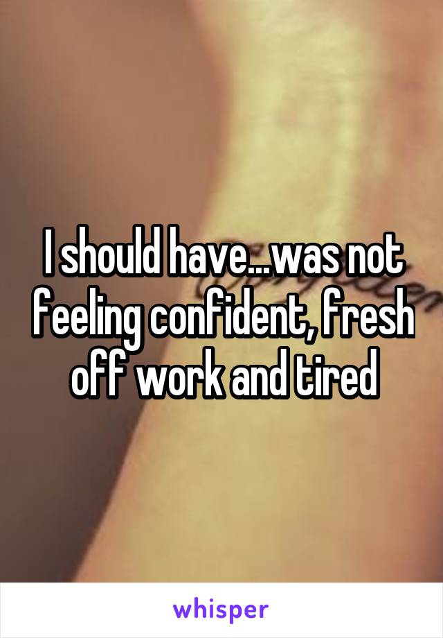 I should have...was not feeling confident, fresh off work and tired