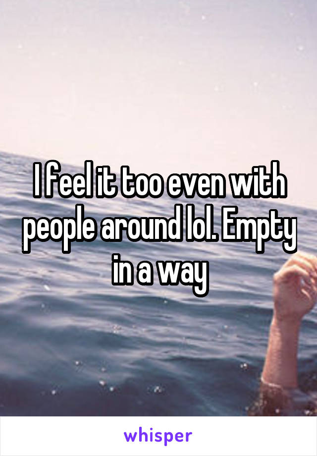 I feel it too even with people around lol. Empty in a way