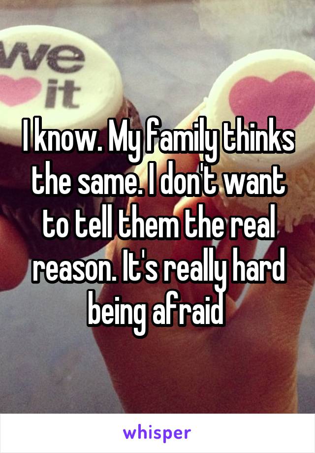 I know. My family thinks the same. I don't want to tell them the real reason. It's really hard being afraid 