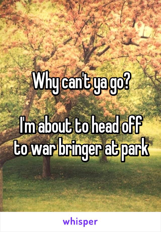 Why can't ya go?

I'm about to head off to war bringer at park