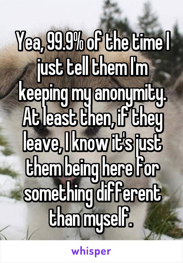 Yea, 99.9% of the time I just tell them I'm keeping my anonymity. At least then, if they leave, I know it's just them being here for something different than myself. 