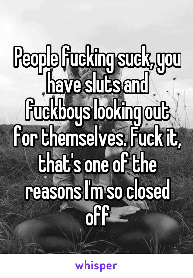 People fucking suck, you have sluts and fuckboys looking out for themselves. Fuck it, that's one of the reasons I'm so closed off