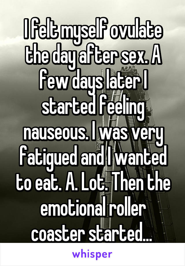 I felt myself ovulate the day after sex. A few days later I started feeling nauseous. I was very fatigued and I wanted to eat. A. Lot. Then the emotional roller coaster started... 