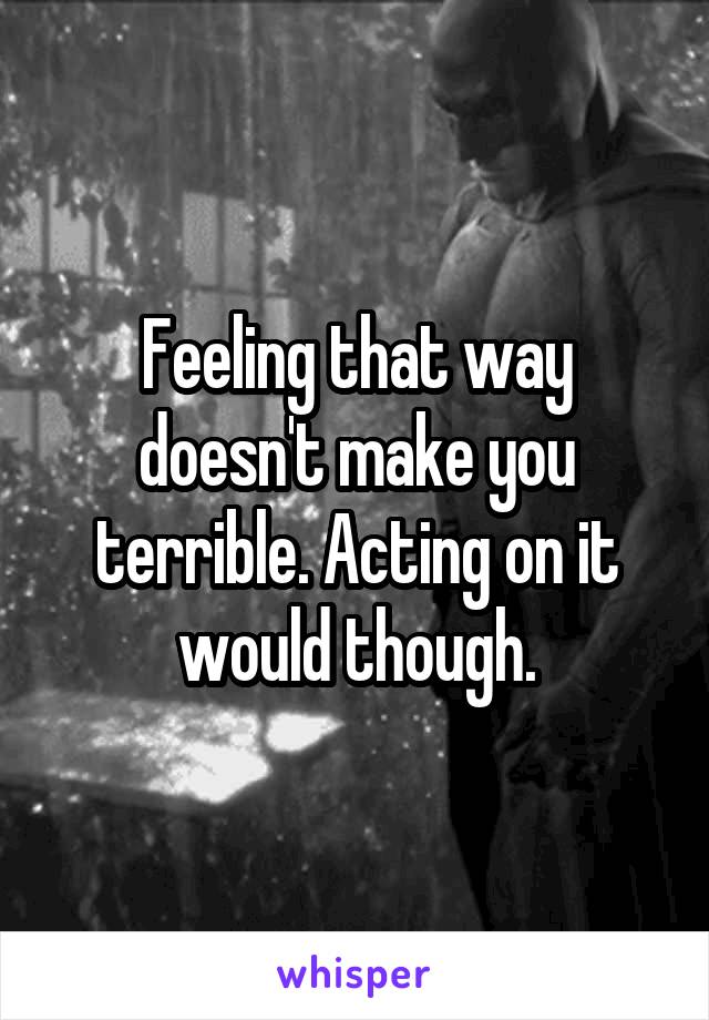 Feeling that way doesn't make you terrible. Acting on it would though.