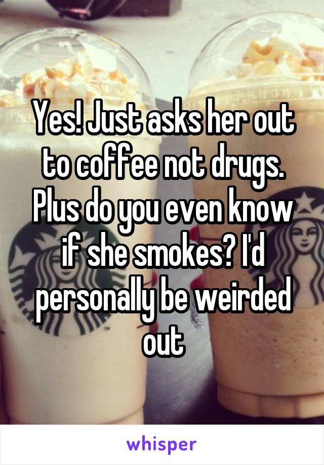 Yes! Just asks her out to coffee not drugs. Plus do you even know if she smokes? I'd personally be weirded out