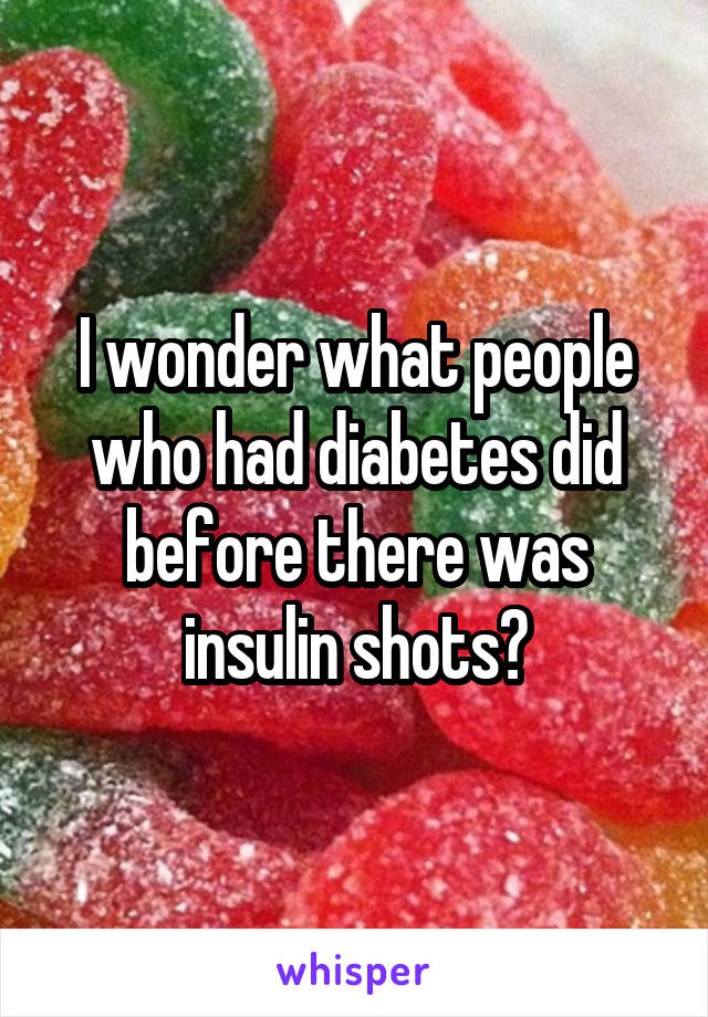 I wonder what people who had diabetes did before there was insulin shots?