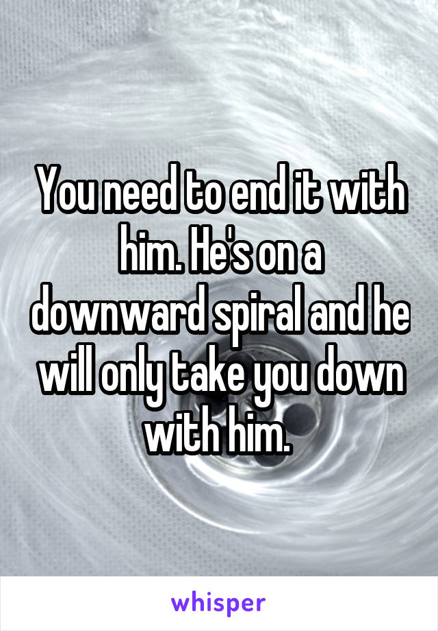 You need to end it with him. He's on a downward spiral and he will only take you down with him. 