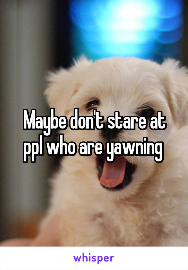 Maybe don't stare at ppl who are yawning 