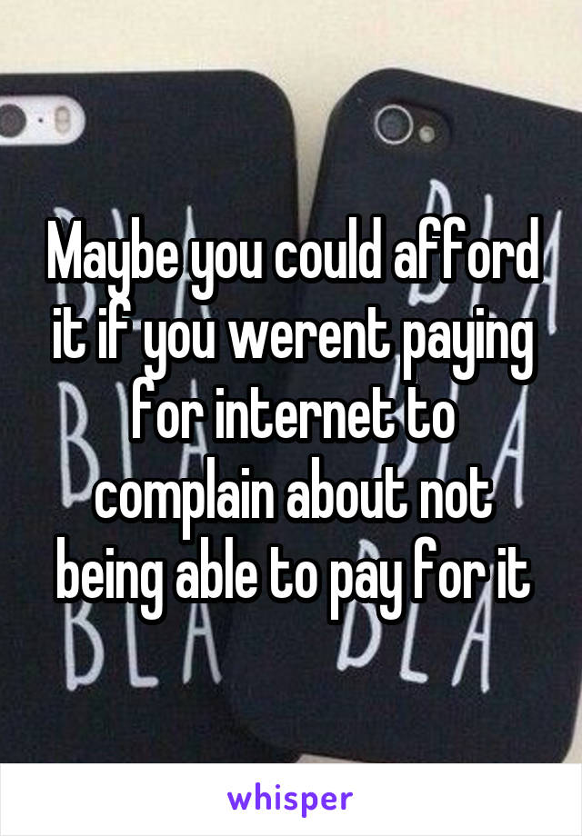 Maybe you could afford it if you werent paying for internet to complain about not being able to pay for it