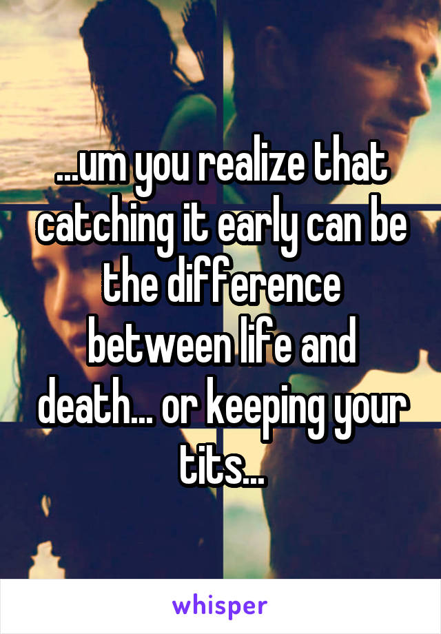 ...um you realize that catching it early can be the difference between life and death... or keeping your tits...
