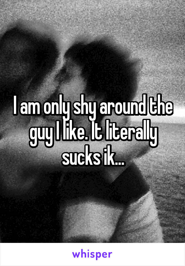 I am only shy around the guy I like. It literally sucks ik...