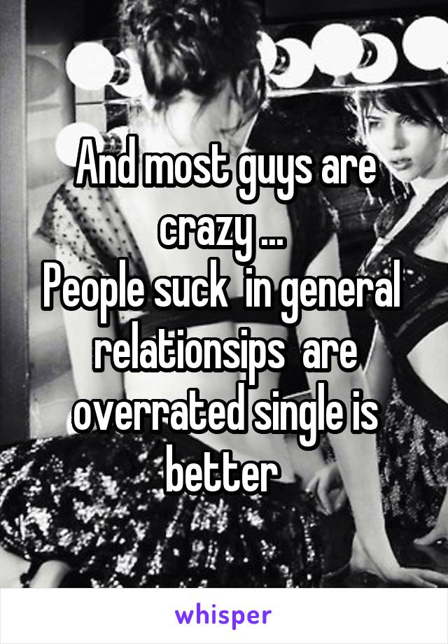 And most guys are crazy ... 
People suck  in general  relationsips  are overrated single is better 