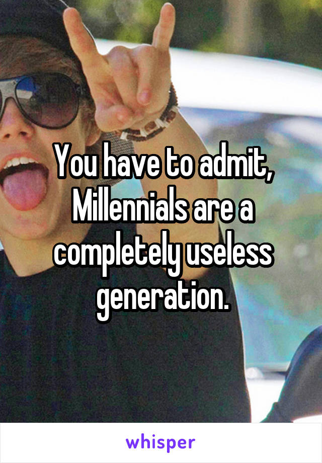 You have to admit, Millennials are a completely useless generation.