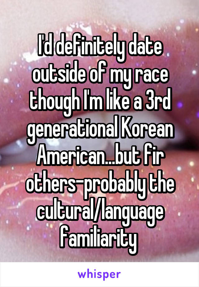 I'd definitely date outside of my race though I'm like a 3rd generational Korean American...but fir others-probably the cultural/language familiarity 