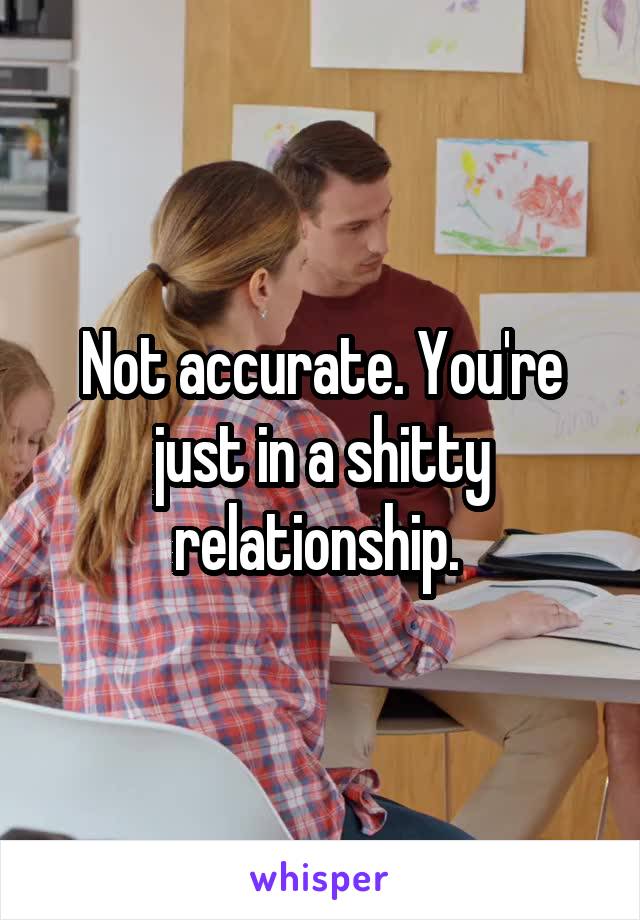 Not accurate. You're just in a shitty relationship. 