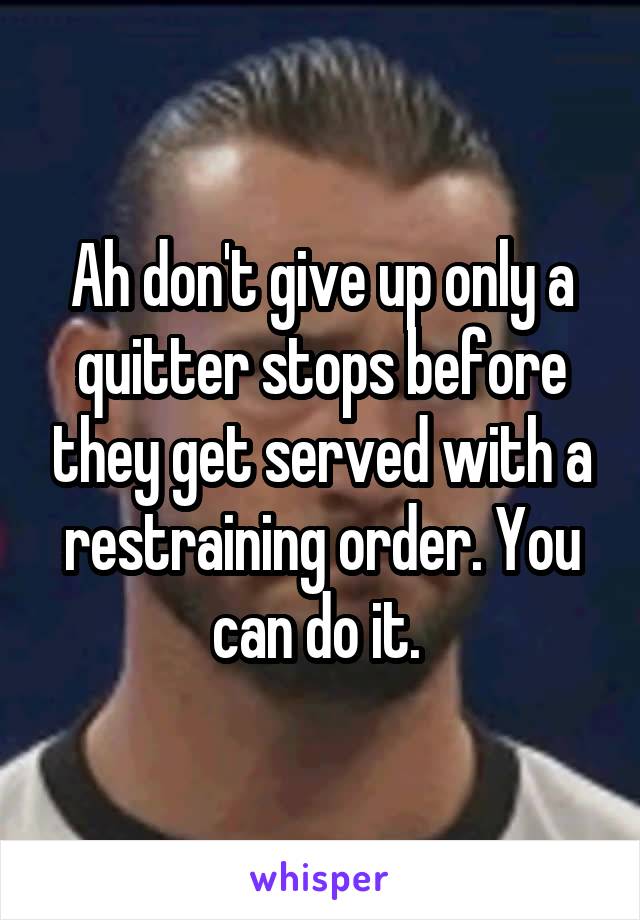 Ah don't give up only a quitter stops before they get served with a restraining order. You can do it. 