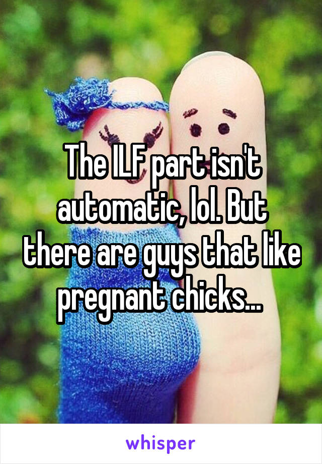 The ILF part isn't automatic, lol. But there are guys that like pregnant chicks... 