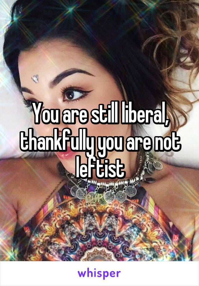 You are still liberal, thankfully you are not leftist