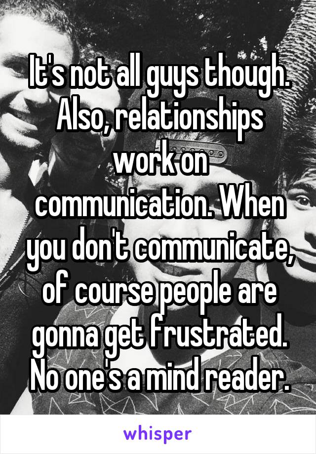It's not all guys though. Also, relationships work on communication. When you don't communicate, of course people are gonna get frustrated. No one's a mind reader.
