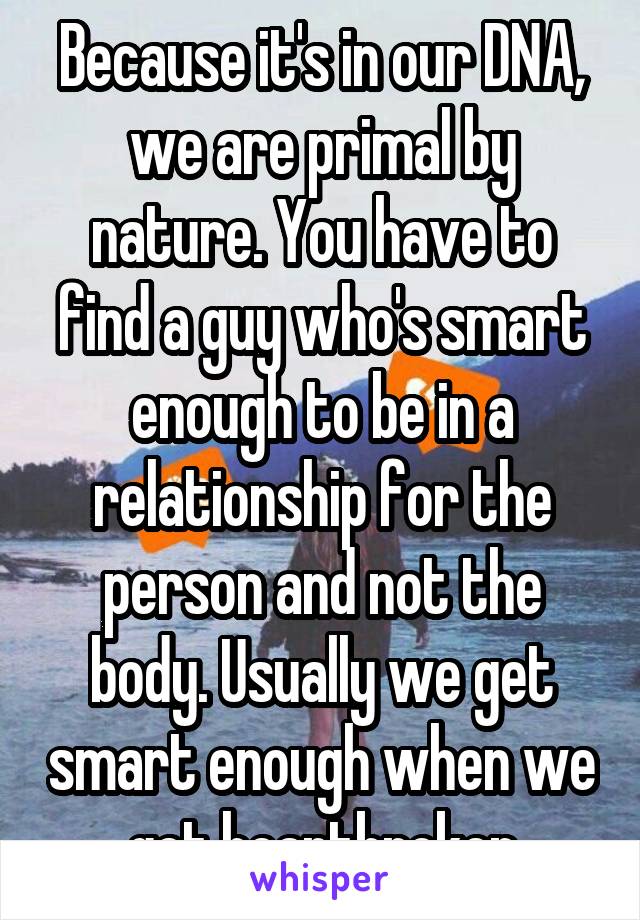 Because it's in our DNA, we are primal by nature. You have to find a guy who's smart enough to be in a relationship for the person and not the body. Usually we get smart enough when we get heartbroken