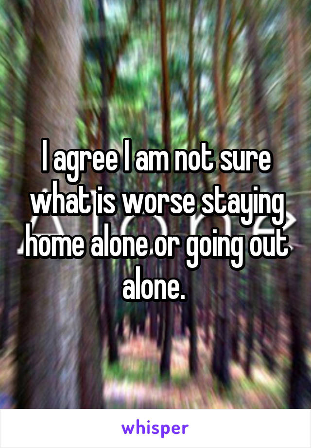 I agree I am not sure what is worse staying home alone or going out alone. 