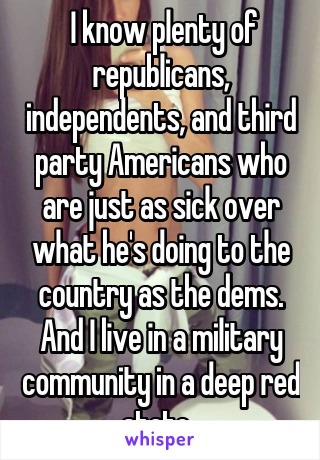  I know plenty of republicans, independents, and third party Americans who are just as sick over what he's doing to the country as the dems. And I live in a military community in a deep red state. 