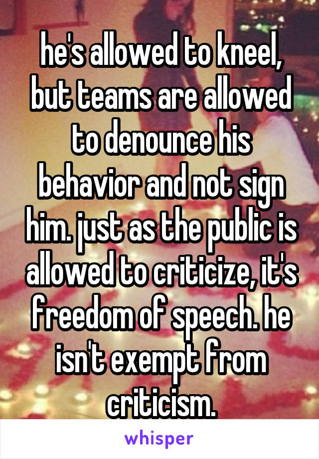 he's allowed to kneel, but teams are allowed to denounce his behavior and not sign him. just as the public is allowed to criticize, it's freedom of speech. he isn't exempt from criticism.